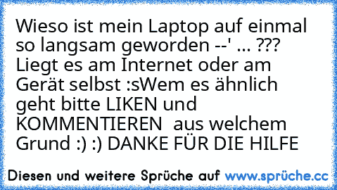 Wieso ist mein Laptop auf einmal so langsam geworden --' ... ??? Liegt es am Internet oder am Gerät selbst :s
Wem es ähnlich geht bitte LIKEN und KOMMENTIEREN  aus welchem Grund :) :) DANKE FÜR DIE HILFE