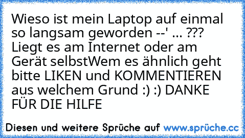 Wieso ist mein Laptop auf einmal so langsam geworden --' ... ??? Liegt es am Internet oder am Gerät selbst
Wem es ähnlich geht bitte LIKEN und KOMMENTIEREN aus welchem Grund :) :) DANKE FÜR DIE HILFE