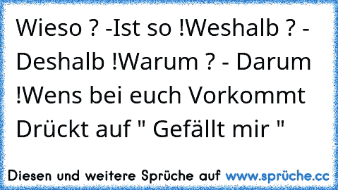 Wieso ? -Ist so !
Weshalb ? - Deshalb !
Warum ? - Darum !
Wen´s bei euch Vorkommt Drückt auf " Gefällt mir "