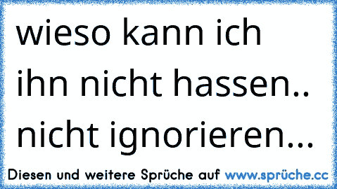 wieso kann ich ihn nicht hassen.. nicht ignorieren...