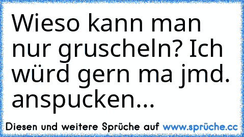 Wieso kann man nur gruscheln? Ich würd gern ma jmd. anspucken...