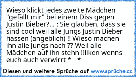 Wieso klickt jedes zweite Mädchen "gefällt mir" bei einem Diss gegen Justin Bieber?... : Sie glauben, dass sie sind cool weil alle Jungs Justin Bieber hassen (angeblich) !! Wieso machen ihn alle Jungs nach ?? Weil alle Mädchen auf ihn stehn !!
liken wenns euch auch verwirrt *__*