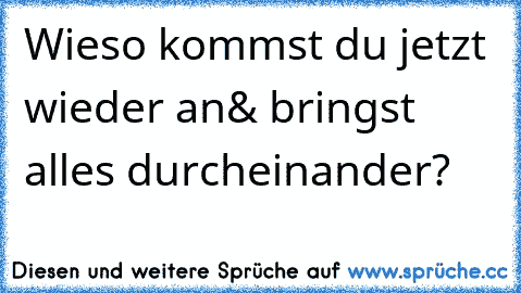 Wieso kommst du jetzt wieder an& bringst alles durcheinander?