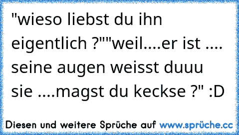 "wieso liebst du ihn eigentlich ?"
"weil....er ist .... seine augen weisst duuu sie ....
magst du keckse ?" :D