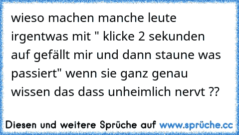 wieso machen manche leute irgentwas mit " klicke 2 sekunden auf gefällt mir und dann staune was passiert" wenn sie ganz genau wissen das dass unheimlich nervt ??