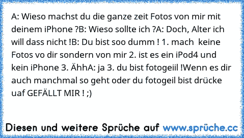 A: Wieso machst du die ganze zeit Fotos von mir mit deinem iPhone ?
B: Wieso sollte ich ?
A: Doch, Alter ich will dass nicht !
B: Du bist soo dumm ! 1. mach  keine Fotos vo dir sondern von mir 2. ist es ein iPod4 und kein iPhone 3. Ähh
A: ja 3. du bist fotogeiil !
Wenn es dir auch manchmal so geht oder du fotogeil bist drücke uaf GEFÄLLT MIR ! ;)