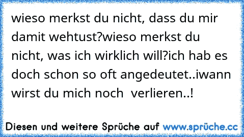 wieso merkst du nicht, dass du mir damit wehtust?
wieso merkst du nicht, was ich wirklich will?
ich hab es doch schon so oft angedeutet..
iwann wirst du mich noch  verlieren..!