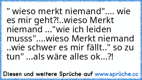 " wieso merkt niemand".... wie es mir geht?!
..wieso Merkt niemand ..."wie ich leiden musss"..
..wieso Merkt niemand ..wie schwer es mir fällt.." so zu tun" ...als wäre alles ok...?!