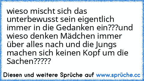 wieso mischt sich das unterbewusst sein eigentlich immer in die Gedanken ein???
und wieso denken Mädchen immer über alles nach und die Jungs machen sich keinen Kopf um die Sachen?????