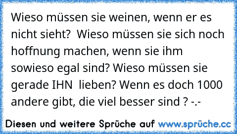 Wieso müssen sie weinen, wenn er es nicht sieht?  Wieso müssen sie sich noch hoffnung machen, wenn sie ihm sowieso egal sind? Wieso müssen sie gerade IHN  lieben? Wenn es doch 1000 andere gibt, die viel besser sind ? -.-