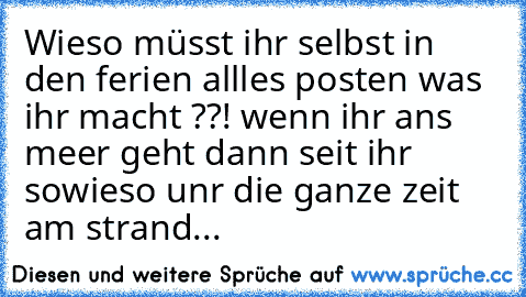 Wieso müsst ihr selbst in den ferien allles posten was ihr macht ??! wenn ihr ans meer geht dann seit ihr sowieso unr die ganze zeit am strand...