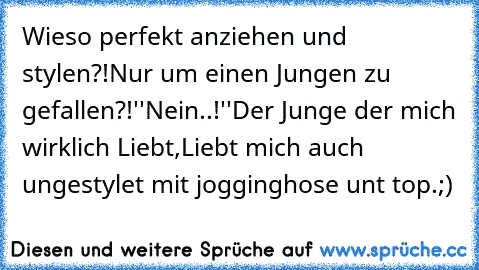 Wieso perfekt anziehen und stylen?!
Nur um einen Jungen zu gefallen?!
''Nein..!''
Der Junge der mich wirklich Liebt,
Liebt mich auch ungestylet mit jogginghose unt top.;)