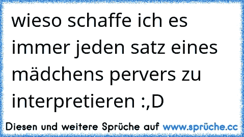 wieso schaffe ich es immer jeden satz eines mädchens pervers zu interpretieren :,D