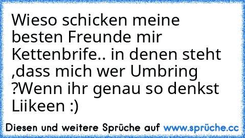 Wieso schicken meine besten Freunde mir Kettenbrife.. in denen steht ,dass mich wer Umbring ?
Wenn ihr genau so denkst Liikeen ♥:)