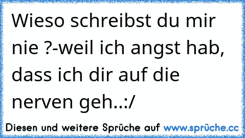 Wieso schreibst du mir nie ?
-weil ich angst hab, dass ich dir auf die nerven geh..:/