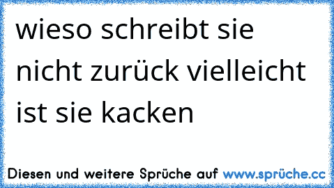 wieso schreibt sie nicht zurück vielleicht ist sie kacken