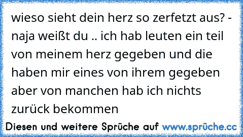 wieso sieht dein herz so zerfetzt aus? - naja weißt du .. ich hab leuten ein teil von meinem herz gegeben und die haben mir eines von ihrem gegeben aber von manchen hab ich nichts zurück bekommen