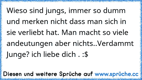 Wieso sind jungs, immer so dumm und merken nicht dass man sich in sie verliebt hat. Man macht so viele andeutungen aber nichts..
Verdammt Junge? ich liebe dich . :$