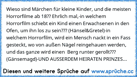 Wieso sind Märchen für kleine Kinder, und die meisten Horrorfilme ab 18?? Ehrlich mal,
-in welchem Horrorfilm schiebt ein Kind einen
 Erwachsenen in den Ofen, um ihn los zu sein???
 (Hänsel&Gretel)
-in welchem Horrorfilm, wird ein Mensch nackt in ein
 Fass gesteckt, wo von außen Nägel reingehauen
 werden, und das ganze wird einen  Berg runter
 gerollt??? (Gänsemagd)
-UND AUSSERDEM HEIRATEN PRIN...