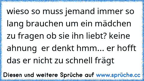 wieso so muss jemand immer so lang brauchen um ein mädchen zu fragen ob sie ihn liebt? keine ahnung  er denkt hmm... er hofft das er nicht zu schnell frägt