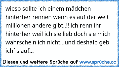 wieso sollte ich einem mädchen hinterher rennen wenn es auf der welt millionen andere gibt..!! ich renn ihr hinterher weil ich sie lieb doch sie mich wahrscheinlich nicht...und deshalb geb ich`s auf...