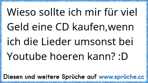 Wieso sollte ich mir für viel Geld eine CD kaufen,
wenn ich die Lieder umsonst bei Youtube hoeren kann? :D