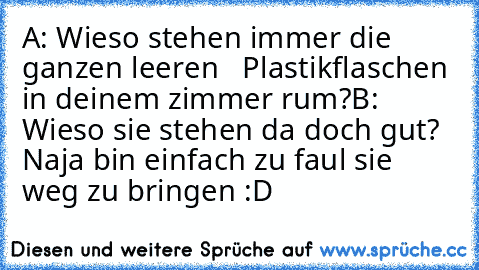 A: Wieso stehen immer die ganzen leeren   Plastikflaschen in deinem zimmer rum?
B: Wieso sie stehen da doch gut? Naja bin einfach zu faul sie weg zu bringen :D