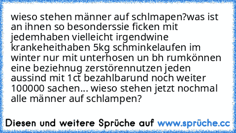 wieso stehen männer auf schlmapen?
was ist an ihnen so besonders
sie ficken mit jedem
haben vielleicht irgendwine krankeheit
haben 5kg schminke
laufen im winter nur mit unterhosen un bh rum
können eine beziehnug zerstören
nutzen jeden aus
sind mit 1ct bezahlbar
und noch weiter 100000 sachen...
 wieso stehen jetzt nochmal alle männer auf schlampen?