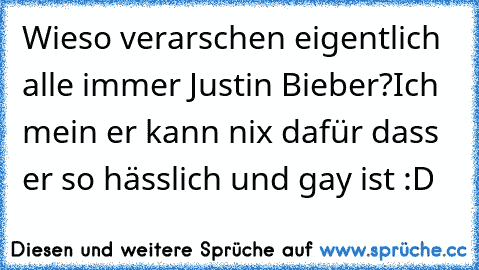 Wieso verarschen eigentlich alle immer Justin Bieber?
Ich mein er kann nix dafür dass er so hässlich und gay ist :D