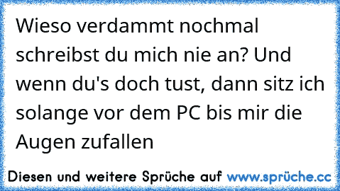 Wieso verdammt nochmal schreibst du mich nie an? Und wenn du's doch tust, dann sitz ich solange vor dem PC bis mir die Augen zufallen ♥