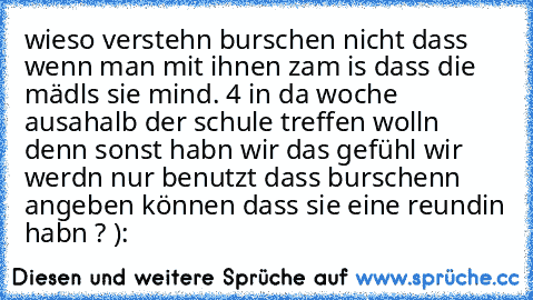 wieso verstehn burschen nicht dass wenn man mit ihnen zam is dass die mädls sie mind. 4 in da woche ausahalb der schule treffen wolln denn sonst habn wir das gefühl wir werdn nur benutzt dass burschenn angeben können dass sie eine reundin habn ? ):