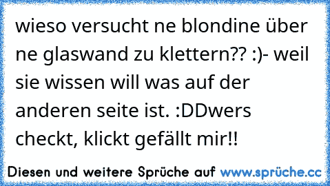 wieso versucht ne blondine über ne glaswand zu klettern?? :)
- weil sie wissen will was auf der anderen seite ist. :DD
wer´s checkt, klickt gefällt mir!!