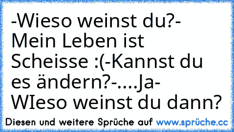 -Wieso weinst du?
- Mein Leben ist Scheisse :(
-Kannst du es ändern?
-....Ja
- WIeso weinst du dann? 
♥