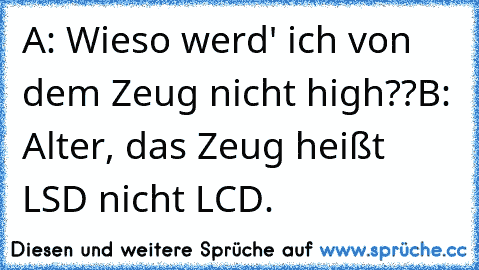 A: Wieso werd' ich von dem Zeug nicht high??
B: Alter, das Zeug heißt LSD nicht LCD.