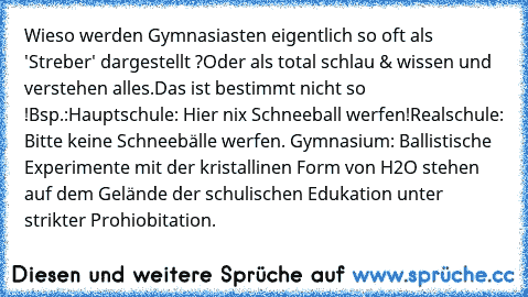 Wieso werden Gymnasiasten eigentlich so oft als 'Streber' dargestellt ?
Oder als total schlau & wissen und verstehen alles.
Das ist bestimmt nicht so !
Bsp.:
Hauptschule: Hier nix Schneeball werfen!
Realschule: Bitte keine Schneebälle werfen. Gymnasium: Ballistische Experimente mit der kristallinen Form von H2O stehen auf dem Gelände der schulischen Edukation unter strikter Prohiobitation.