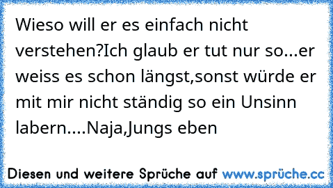 Wieso will er es einfach nicht verstehen?
Ich glaub er tut nur so...er weiss es schon längst,sonst würde er mit mir nicht ständig so ein Unsinn labern....
Naja,Jungs eben ♥