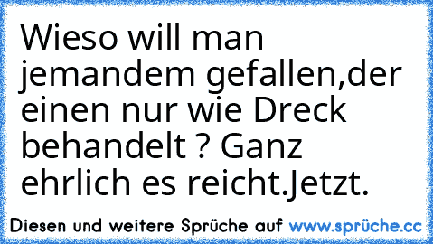 Wieso will man jemandem gefallen,der einen nur wie Dreck behandelt ? Ganz ehrlich es reicht.Jetzt.