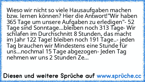 Wieso wir nicht so viele Hausaufgaben machen bzw. lernen können? Hier die Antwort!
"Wir haben 365 Tage um unsere Aufgaben zu erledigen"
- 52 Tage sind Sonntage...bleiben noch 313 Tage
- Wir schlafen im Durchschnitt 8 Stunden, das macht im Jahr 122 Tage! bleiben noch 191 Tage..
- jeden Tag brauchen wir Mindestens eine Stunde für uns...nochmal 15 Tage abgezogen
- Jeden Tag nehmen wr uns 2 Stunden...