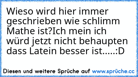 Wieso wird hier immer geschrieben wie schlimm Mathe ist?
Ich mein ich würd jetzt nicht behaupten dass Latein besser ist.....
:D