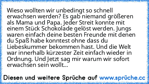 Wieso wollten wir unbedingt so schnell erwachsen werden? Es gab niemand größeren als Mama und Papa. Jeder Streit konnte mit einem Stück Schokolade gelöst werden. Jungs waren einfach deine besten Freunde mit denen du Spaß habe konntest ohne dass du Liebeskummer bekommen hast. Und die Welt war innerhalb kürzester Zeit einfach wieder in Ordnung. Und Jetzt sag mir warum wir sofort erwachsen sein wo...