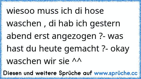 wiesoo muss ich di hose waschen , di hab ich gestern abend erst angezogen ?
- was hast du heute gemacht ?
- okay waschen wir sie ^^