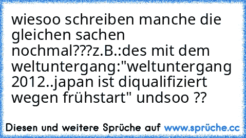 wiesoo schreiben manche die gleichen sachen nochmal???
z.B.:des mit dem weltuntergang:
"weltuntergang 2012..japan ist diqualifiziert wegen frühstart" undsoo ??