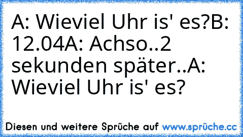 A: Wieviel Uhr is' es?
B: 12.04
A: Achso..
2 sekunden später..
A: Wieviel Uhr is' es?