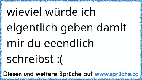 wieviel würde ich eigentlich geben damit mir du eeendlich schreibst :(