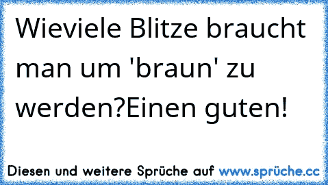 Wieviele Blitze braucht man um 'braun' zu werden?
Einen guten!