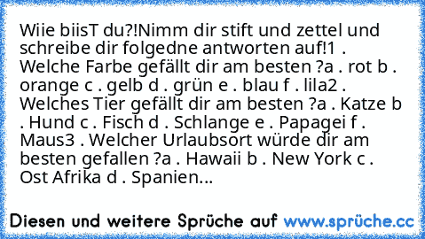 Wiie biisT du?!
Nimm dir stift und zettel und schreibe dir folgedne antworten auf!
1 . Welche Farbe gefällt dir am besten ?
a . rot
 b . orange
 c . gelb
 d . grün
 e . blau
 f . lila
2 . Welches Tier gefällt dir am besten ?
a . Katze
 b . Hund
 c . Fisch
 d . Schlange
 e . Papagei
 f . Maus
3 . Welcher Urlaubsort würde dir am besten gefallen ?
a . Hawaii
 b . New York
 c . Ost Afrika
 d . Spanien...