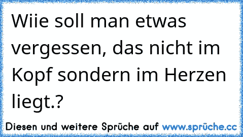 Wiie soll man etwas vergessen, das nicht im Kopf sondern im Herzen liegt.? 