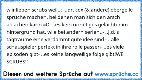 wiir lieben scrubs weil..:
- ..dr. cox (& andere) obergeile sprüche machen, bei denen man sich den arsch ablachen kann =D
- ..es kein unnötiges gelächter im hintergrund hat, wiie bei andern serien..
- ..j.d.'s tagträume eine verdammt gute idee sind ♥
- ..alle schauspieler perfekt in ihre rolle passen
- ..es viele episoden gibt
- ..es keine langweilige folge gibt
!WE ♥ SCRUBS!
♥♥♥'