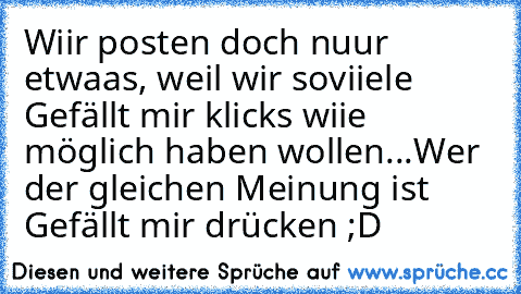 Wiir posten doch nuur etwaas, weil wir soviiele Gefällt mir klicks wiie möglich haben wollen...
Wer der gleichen Meinung ist Gefällt mir drücken ;D