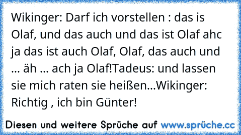 Wikinger: Darf ich vorstellen : das is Olaf, und das auch und das ist Olaf ahc ja das ist auch Olaf, Olaf, das auch und ... äh ... ach ja Olaf!
Tadeus: und lassen sie mich raten sie heißen...
Wikinger: Richtig , ich bin Günter!